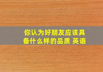 你认为好朋友应该具备什么样的品质 英语